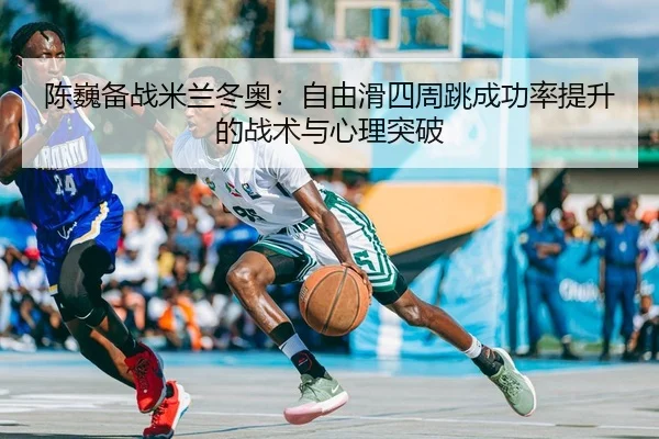陈巍备战米兰冬奥：自由滑四周跳成功率提升的战术与心理突破