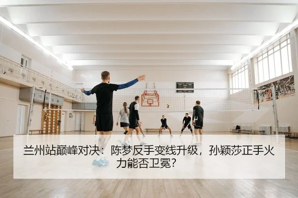 兰州站巅峰对决：陈梦反手变线升级，孙颖莎正手火力能否卫冕？